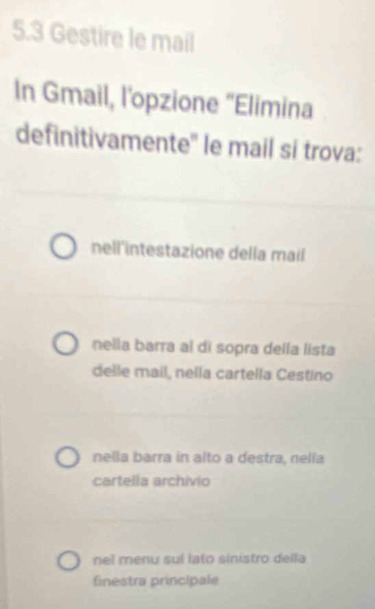 5.3 Gestire le mail
In Gmail, l'opzione “Elimina
definitivamente'' le mail si trova:
nell'intestazione della mail
nella barra al di sopra della lista
delle mail, nella cartella Cestino
nella barra in alto a destra, nella
cartella archivio
nel menu sul lato sinistro della
finestra principale