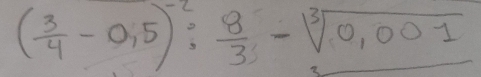 ( 3/4 -0,5)^-2: 8/3 -sqrt[3](0,001)