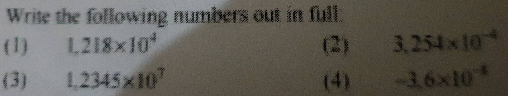 Write the following numbers out in full. 
(1) 1,218* 10^4 (2)
3,254* 10^(-4)
(3) 1,2345* 10^7 (4)
-3.6* 10^(-8)