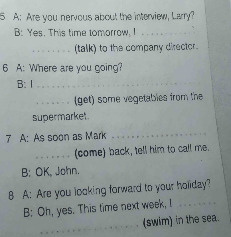 A: Are you nervous about the interview, Larry? 
B: Yes. This time tomorrow, I 
_(talk) to the company director. 
6 A: Where are you going? 
B: Ⅰ_ 
_(get) some vegetables from the 
supermarket. 
7 A: As soon as Mark 
_(come) back, tell him to call me. 
B: OK, John. 
8 A: Are you looking forward to your holiday? 
B: Oh, yes. This time next week, I 
_ 
_ 
(swim) in the sea.