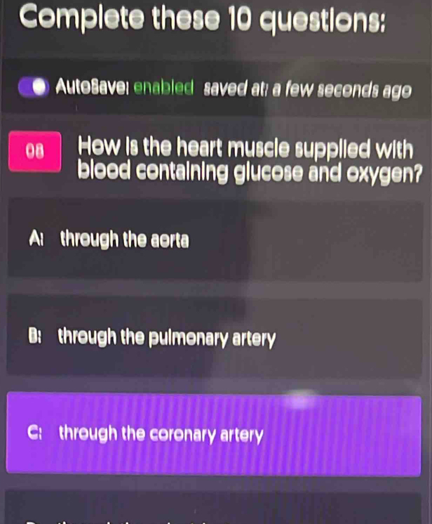 Complete these 10 questions:
AutoSave: enabled saved at; a few seconds ago
08 How is the heart muscle supplied with
blood containing glucose and oxygen?
A through the aorta
B: through the pulmonary artery
C:through the coronary artery