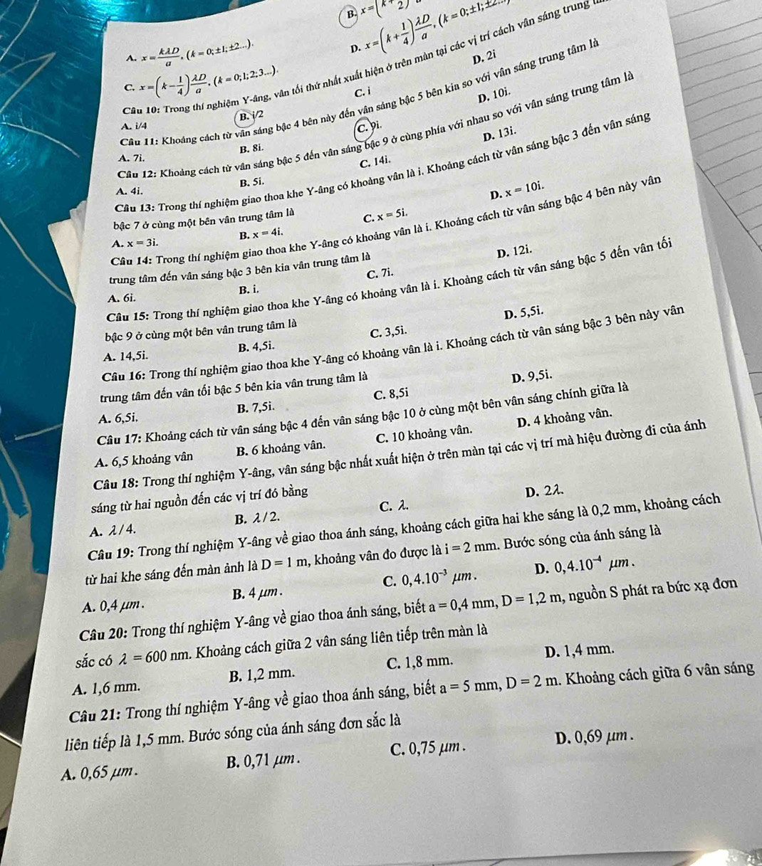 x=(k+ 1/4 ) lambda D/a ,(k=0;± 1;± 2..
B x=(k+2)
a   vân sáng trung 
 
D.
A. x= kAD/a ,(k=0;± 1;± 2...). D. 2i
C. x=(k- 1/4 ) lambda D/a ,(k=0;1;2;3...). An tối thứ nhất xuá
D. 10i.
Câu 11: Khoảng cách từ vân sáng bậc 4 bên này đến vân sáng bậc 5 bên kia so với vân sáng trung tâm là
C
B. i/2 C. i
A. i/4
C. 9i.
Cầu 12: Khoảng cách từ vân sáng bậc 5 đến vân sáng bậc 9 ở cùng phía với nhau so với vân sáng trung tâm là
D. 13i.
B. 8i.
A. 7i.
C. 14i.
Câu 13: Trong thí nghiệm giao thoa khe Y-âng có khoảng vân là i. Khoảng cách từ vân sáng bậc 3 đến vân sáng
B. 5i.
A. 4i.
D. x=10i.
bậc 7 ở cùng một bên vân trung tâm là C. x=5i.
Câu 14: Trong thí nghiệm giao thoa khe Y-âng có khoảng vân là i. Khoảng cách từ vân sáng bậc 4 bên này vân
B. x=4i.
A. x=3i.
C. 7i. D. 12i.
trung tâm đến vân sáng bậc 3 bên kia vân trung tâm là
Câu 15: Trong thí nghiệm giao thoa khe Y-âng có khoảng vân là i. Khoảng cách từ vân sáng bậc 5 đến vân tối
B. i.
A. 6i.
D. 5,5i.
bậc 9 ở cùng một bên vân trung tâm là
A. 14,5i. B. 4,5i. C. 3,5i.
Câu 16: Trong thí nghiệm giao thoa khe Y-âng có khoảng vân là i. Khoảng cách từ vân sáng bậc 3 bện này vân
trung tâm đến vân tối bậc 5 bên kia vân trung tâm là
B. 7,5i. C. 8,5i D. 9,5i.
Câu 17: Khoảng cách từ vân sáng bậc 4 đến vân sáng bậc 10 ở cùng một bên vân sáng chính giữa là
A. 6,5i.
A. 6,5 khoảng vân B. 6 khoảng vân. C. 10 khoảng vân. D. 4 khoảng vân.
Câu 18: Trong thí nghiệm Y-âng, vân sáng bậc nhất xuất hiện ở trên màn tại các vị trí mà hiệu đường đi của ánh
sáng từ hai nguồn đến các vị trí đó bằng
B. lambda /2. C. λ. D. 22.
Câu 19: Trong thí nghiệm Y-âng về giao thoa ánh sáng, khoảng cách giữa hai khe sáng là 0,2 mm, khoảng cách
A. λ / 4.
từ hai khe sáng đến màn ảnh là D=1m , khoảng vân đo được là i=2mm. Bước sóng của ánh sáng là
D.
C.
A. 0,4 μm . B. 4 μm . 0,4.10^(-3)mu m. 0,4.10^(-4)mu m.
Câu 20: Trong thí nghiệm Y-âng về giao thoa ánh sáng, biết a=0,4mm,D=1,2m 1, nguồn S phát ra bức xạ đơn
sắc có lambda =600nm 1 Khoảng cách giữa 2 vân sáng liên tiếp trên màn là
A. 1,6 mm. B. 1,2 mm. C. 1,8 mm. D. 1,4 mm.
Câu 21: Trong thí nghiệm Y-âng về giao thoa ánh sáng, biết a=5mm,D=2m. Khoảng cách giữa 6 vân sáng
liên tiếp là 1,5 mm. Bước sóng của ánh sáng đơn sắc là
A. 0,65 μm . B. 0,71 μm . C. 0,75 µm .
D. 0,69 µm .