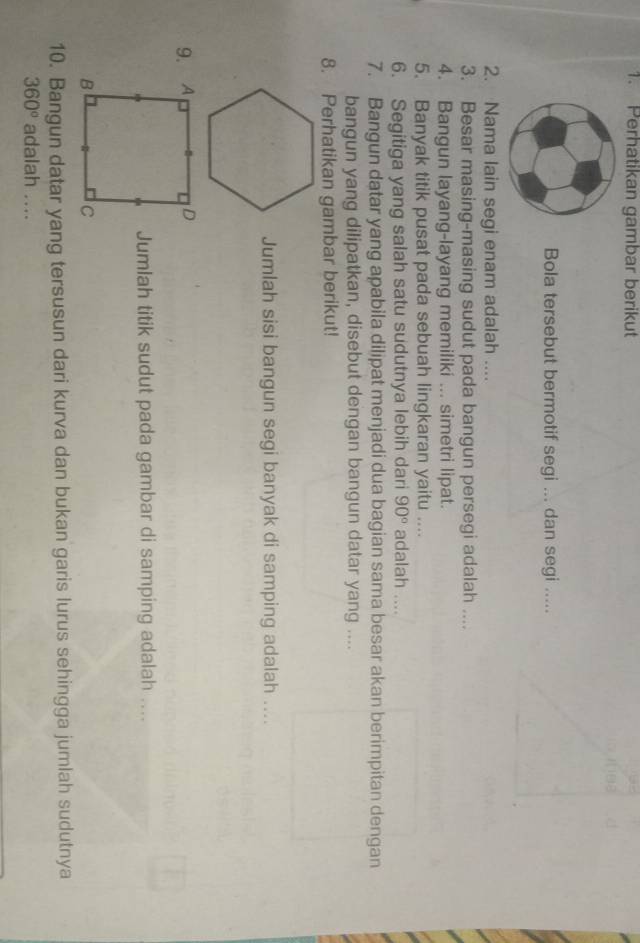 Perhatikan gambar berikut 
Bola tersebut bermotif segi ... dan segi ..... 
2. Nama lain segi enam adalah .... 
3. Besar masing-masing sudut pada bangun persegi adalah .... 
4. Bangun layang-layang memiliki ... simetri lipat. 
5. Banyak titik pusat pada sebuah lingkaran yaitu .... 
6. Segitiga yang salah satu sudutnya lebih dari 90° adalah .... 
7. Bangun datar yang apabila dilipat menjadi dua bagian sama besar akan berimpitan dengan 
bangun yang dilipatkan, disebut dengan bangun datar yang .... 
8. Perhatikan gambar berikut! 
Jumlah sisi bangun segi banyak di samping adalah .... 
9. 
Jumlah titik sudut pada gambar di samping adalah .... 
10. Bangun datar yang tersusun dari kurva dan bukan garis lurus sehingga jumlah sudutnya
360° adalah ....