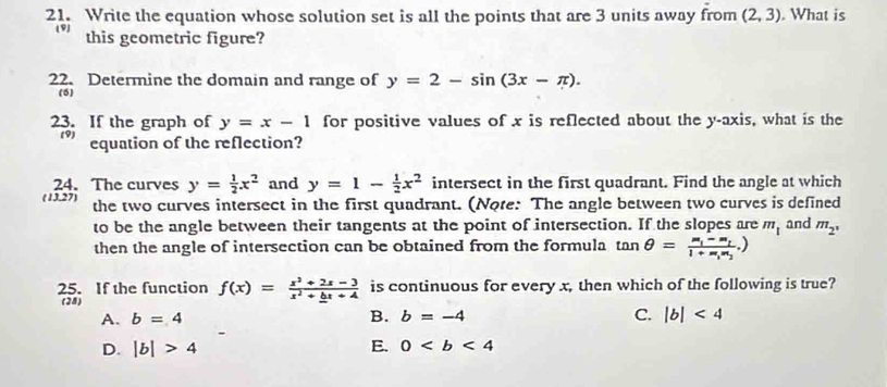 Write the equation whose solution set is all the points that are 3 units away from (2,3). What is
19 this geometric figure?
22. Determine the domain and range of y=2-sin (3x-π ). 
(5)
23. If the graph of y=x-1 for positive values of x is reflected about the y-axis, what is the
69 equation of the reflection?
24. The curves y= 1/2 x^2 and y=1- 1/2 x^2 intersect in the first quadrant. Find the angle at which
(13,27) the two curves intersect in the first quadrant. (Note: The angle between two curves is defined and m_2°
to be the angle between their tangents at the point of intersection. If the slopes are m_1
then the angle of intersection can be obtained from the formula tan θ =
25. If the function f(x)=frac x^2+2x-3x^2+_ bx+4 is continuous for every x, then which of the following is true?
(28)
B.
A. b=4 b=-4 C. |b|<4</tex>
D. |b|>4 E. 0