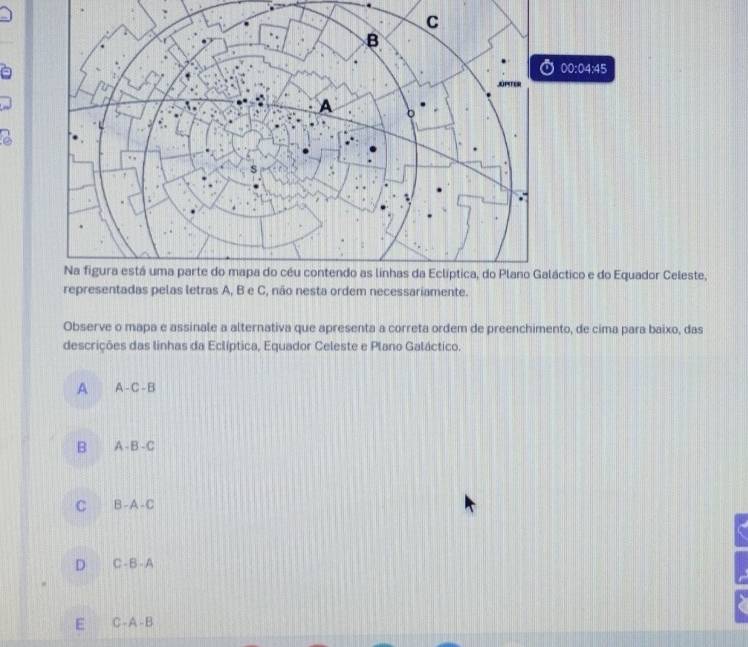 00:04:45 
ctico e do Equador Celeste,
representadas pelas letras A, B e C, não nesta ordem necessariamente.
Observe o mapa e assinale a alternativa que apresenta a correta ordem de preenchimento, de cima para baixo, das
descrições das linhas da Eclíptica, Equador Celeste e Plano Galáctico.
A A-C-B
B -B-C
C B-A-C
D C-B-A
E C-A-B