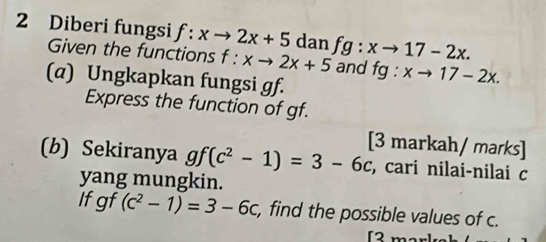 Diberi fungsi f:xto 2x+5 dan fg:xto 17-2x. 
Given the functions f:xto 2x+5 and fg:xto 17-2x. 
(a) Ungkapkan fungsi gf. 
Express the function of gf. 
[3 markah/ marks] 
(b) Sekiranya gf(c^2-1)=3-6c , cari nilai-nilai c
yang mungkin. 
Ifgf (c^2-1)=3-6c , find the possible values of c.