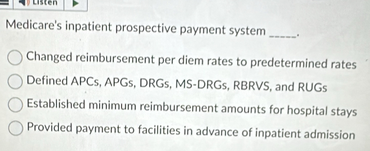 Listen
Medicare's inpatient prospective payment system _.
Changed reimbursement per diem rates to predetermined rates
Defined APCs, APGs, DRGs, MS-DRGs, RBRVS, and RUGs
Established minimum reimbursement amounts for hospital stays
Provided payment to facilities in advance of inpatient admission