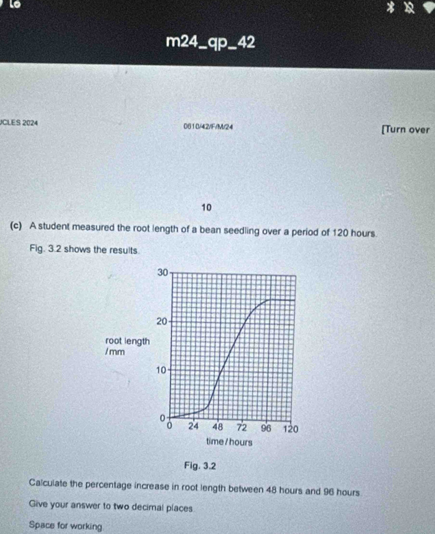 Lo 
m24_qp_42 
JCLES 2024 0610/42/F/M/24 [Turn over
10
(c) A student measured the root length of a bean seedling over a period of 120 hours. 
Fig. 3.2 shows the results. 
Fig. 3.2 
Calculate the percentage increase in root length between 48 hours and 96 hours
Give your answer to two decimal places 
Space for working