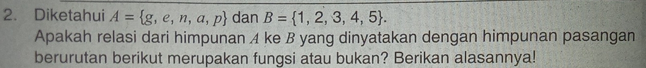 Diketahui A= g,e,n,a,p dan B= 1,2,3,4,5. 
Apakah relasi dari himpunan A ke B yang dinyatakan dengan himpunan pasangan 
berurutan berikut merupakan fungsi atau bukan? Berikan alasannya!