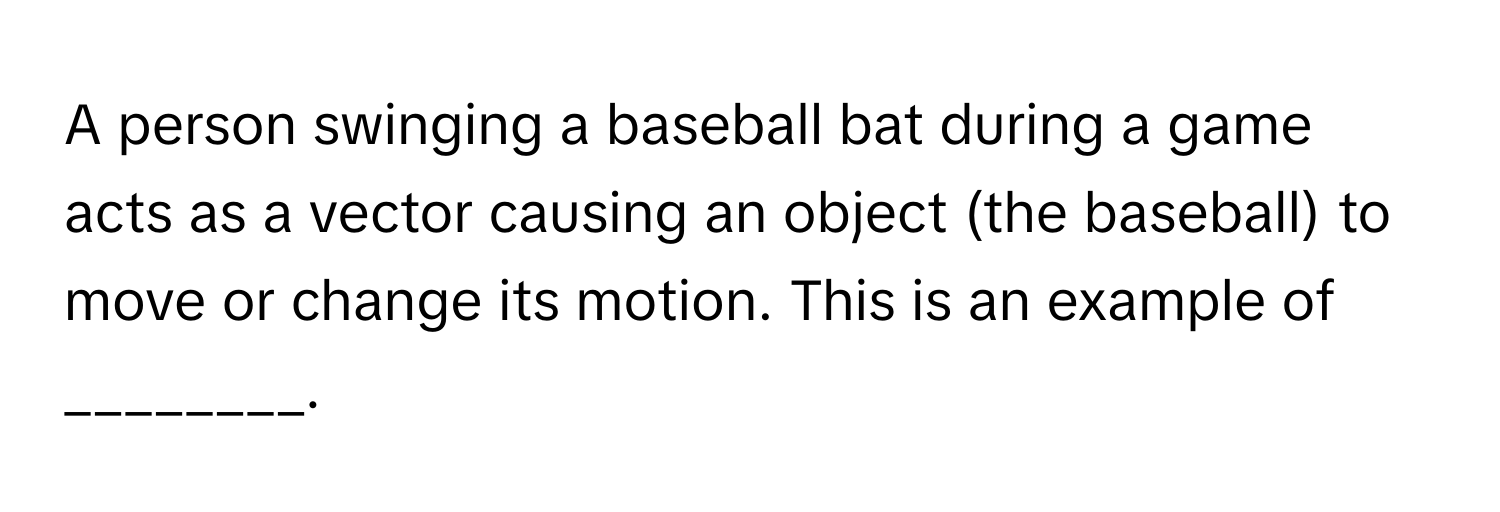 A person swinging a baseball bat during a game acts as a vector causing an object (the baseball) to move or change its motion. This is an example of ________.