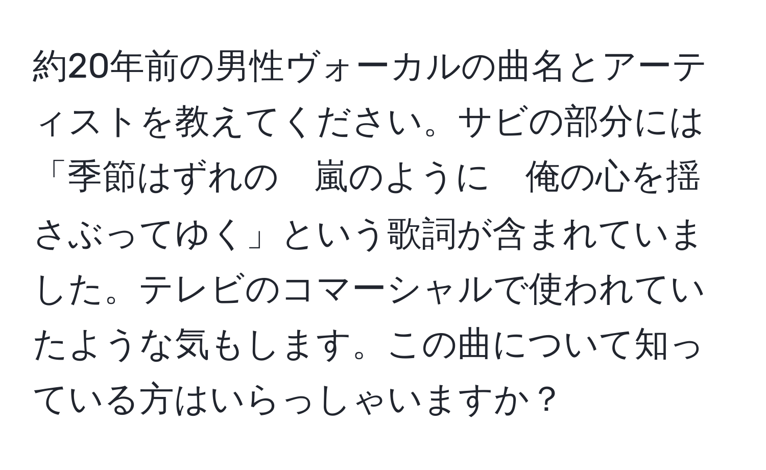 約20年前の男性ヴォーカルの曲名とアーティストを教えてください。サビの部分には「季節はずれの　嵐のように　俺の心を揺さぶってゆく」という歌詞が含まれていました。テレビのコマーシャルで使われていたような気もします。この曲について知っている方はいらっしゃいますか？