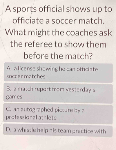 A sports official shows up to
officiate a soccer match.
What might the coaches ask
the referee to show them
before the match?
A. a license showing he can officiate
soccer matches
B. a match report from yesterday's
games
C. an autographed picture by a
professional athlete
D. a whistle help his team practice with