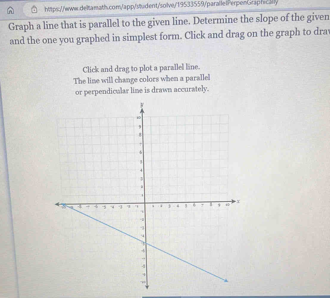 Graph a line that is parallel to the given line. Determine the slope of the given 
and the one you graphed in simplest form. Click and drag on the graph to drav 
Click and drag to plot a parallel line. 
The line will change colors when a parallel 
or perpendicular line is drawn accurately.