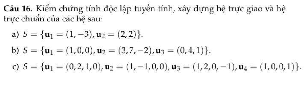 Kiểm chứng tính độc lập tuyến tính, xây dựng hệ trực giao và hệ 
trực chuẩn của các hệ sau: 
a) S= u_1=(1,-3),u_2=(2,2). 
b) S= u_1=(1,0,0),u_2=(3,7,-2),u_3=(0,4,1). 
c) S= u_1=(0,2,1,0),u_2=(1,-1,0,0), u_3=(1,2,0,-1), u_4=(1,0,0,1).