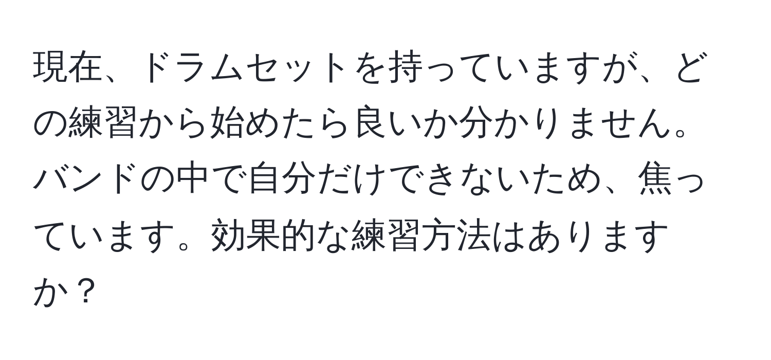 現在、ドラムセットを持っていますが、どの練習から始めたら良いか分かりません。バンドの中で自分だけできないため、焦っています。効果的な練習方法はありますか？