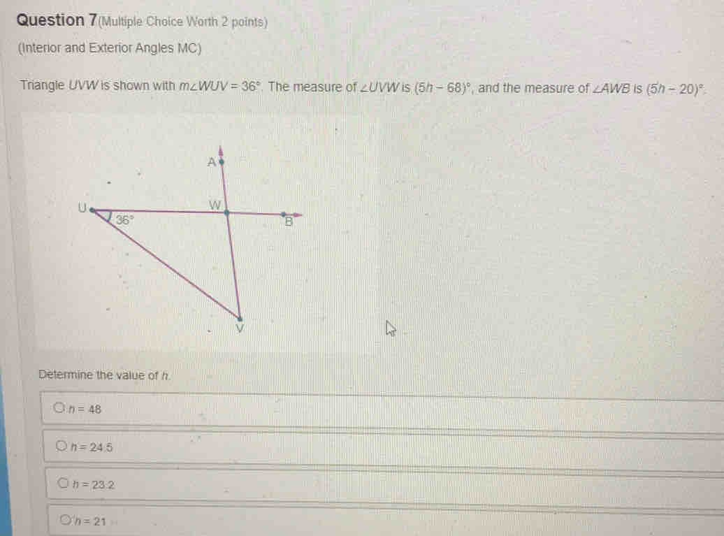 Question 7(Multiple Choice Worth 2 points)
(Interior and Exterior Angles MC)
Triangle UVW is shown with m∠ WUV=36°. The measure of ∠ UVW iS (5h-68)^circ  , and the measure of ∠ AWB IS (5h-20)^circ 
Determine the value of h.
n=48
h=24.5
h=23.2
h=21