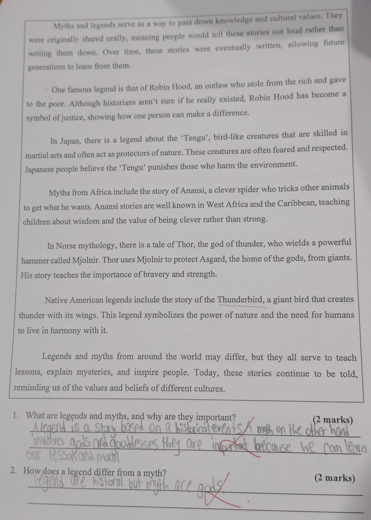 Myths and legends serve as a way to pass down knowledge and cultural values. They 
were originally shared orally, meaning people would tell these stories out loud rather than 
writing them down. Over time, these stories were eventually written, allowing future 
generations to learn from them. 
One famous legend is that of Robin Hood, an outlaw who stole from the rich and gave 
to the poor. Although historians aren’t sure if he really existed, Robin Hood has become a 
symbol of justice, showing how one person can make a difference. 
In Japan, there is a legend about the ‘Tengu’, bird-like creatures that are skilled in 
martial arts and often act as protectors of nature. These creatures are often feared and respected. 
Japanese people believe the ‘Tengu’ punishes those who harm the environment. 
Myths from Africa include the story of Anansi, a clever spider who tricks other animals 
to get what he wants. Anansi stories are well known in West Africa and the Caribbean, teaching 
children about wisdom and the value of being clever rather than strong. 
In Norse mythology, there is a tale of Thor, the god of thunder, who wields a powerful 
hammer called Mjolnir. Thor uses Mjolnir to protect Asgard, the home of the gods, from giants. 
His story teaches the importance of bravery and strength. 
Native American legends include the story of the Thunderbird, a giant bird that creates 
thunder with its wings. This legend symbolizes the power of nature and the need for humans 
to live in harmony with it. 
Legends and myths from around the world may differ, but they all serve to teach 
lessons, explain mysteries, and inspire people. Today, these stories continue to be told, 
reminding us of the values and beliefs of different cultures. 
1. What are legends and myths, and why are they important? (2 marks) 
_ 
_ 
2. How does a legend differ from a myth? 
_ 
(2 marks) 
_