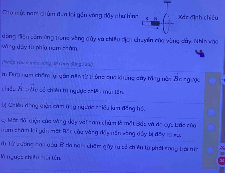 Cho một nam châm đưa lại gần vòng dây như hình. S N Xác định chiều
dòng điện cảm ứng trong vòng dây và chiều dịch chuyền của vòng dây. Nhìn vào
vòng dây từ phía nam châm.
(Nhấp vào ô màu vàng để chọn đúng / sai)
a) Đưa nam châm lại gần nên từ thông qua khung dây tăng nên vector B_c ngược
chiều vector BRightarrow vector Bc có chiều từ ngược chiều mũi tên.
b) Chiều dòng điện cảm ứng ngược chiều kim đồng hồ.
c) Mặt đối diện của vòng dây với nam châm là mặt Bắc và do cực Bắc của
nam châm lại gần mặt Bắc của vòng dây nên vòng dây bị đẩy ra xa.
d) Từ trường ban đầu vector B do nam châm gây ra có chiều từ phải sang trái tức
là ngược chiều mũi tên.
)(