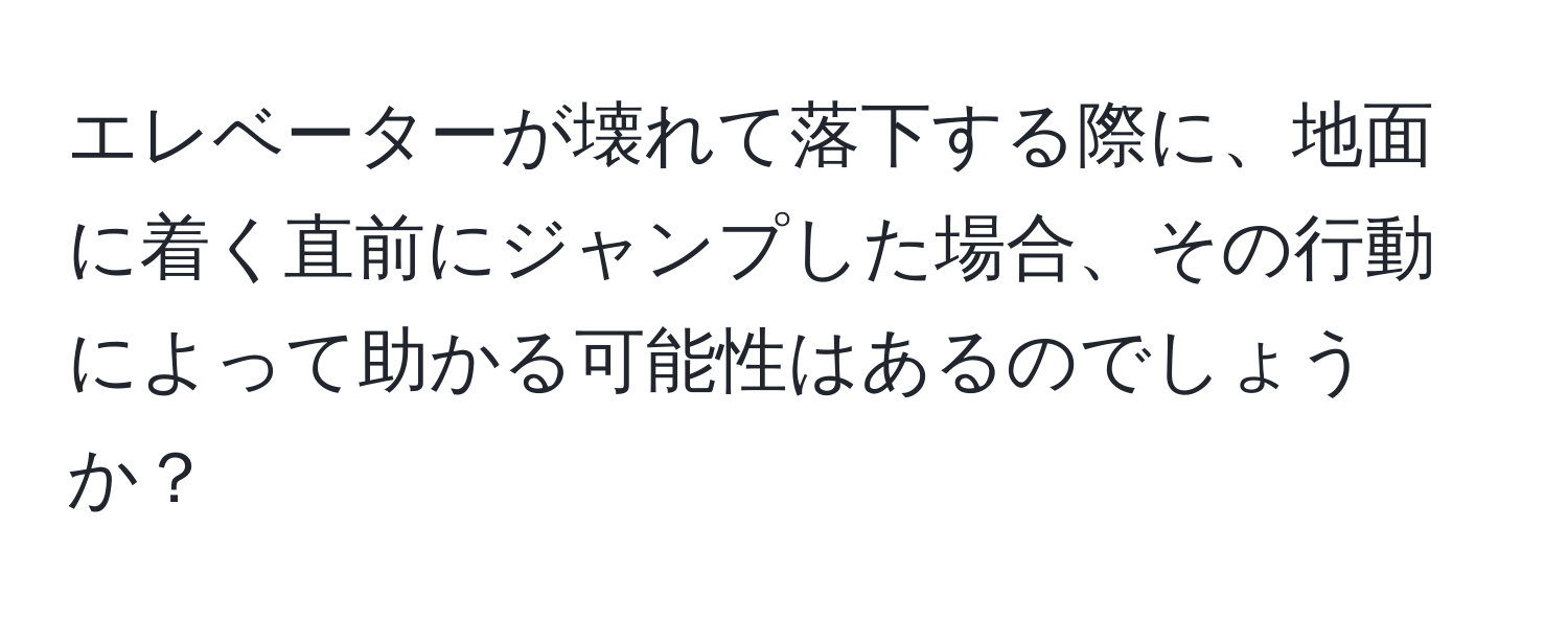 エレベーターが壊れて落下する際に、地面に着く直前にジャンプした場合、その行動によって助かる可能性はあるのでしょうか？