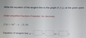 Write the equation of the tangent line to the graph of f(x)= the given point.
Enter simplfted tractions if needed. No decimals.
f(x)=3x^2-x:(2,10)
Equattion of tangent lime: y+□ =□ (x+□ )