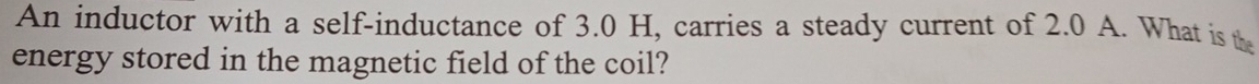 An inductor with a self-inductance of 3.0 H, carries a steady current of 2.0 A. What is the 
energy stored in the magnetic field of the coil?