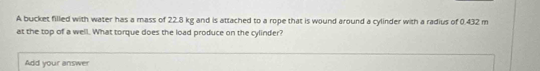 A bucket filled with water has a mass of 22.8 kg and is attached to a rope that is wound around a cylinder with a radius of 0.432 m
at the top of a well. What torque does the load produce on the cylinder? 
Add your answer