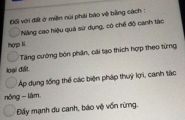 Đối với đất ở miền núi phải bảo vệ bằng cách :
Nâng cao hiệu quả sử dụng, có chế độ canh tác
hợp lí.
Tăng cường bón phân, cải tạo thích hợp theo từng
loại đất.
Áp dụng tổng thể các biện pháp thuỷ lợi, canh tác
nông - lâm.
Đẩy mạnh du canh, bảo vệ vốn rừng.