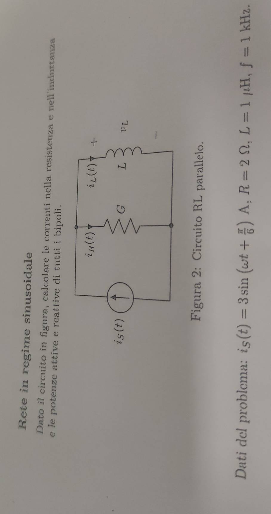 Rete in regime sinusoidale
Dato il circuito in figura, calcolare le correnti nella resistenza e nell´induttanza
e le potenze attive e reattive di tutti i bipoli.
Figura 2: Circuito RL parallelo.
Dati del problema: i_S(t)=3sin (omega t+ π /6 )A,R=2Omega ,L=1 μH, f=1kHz.