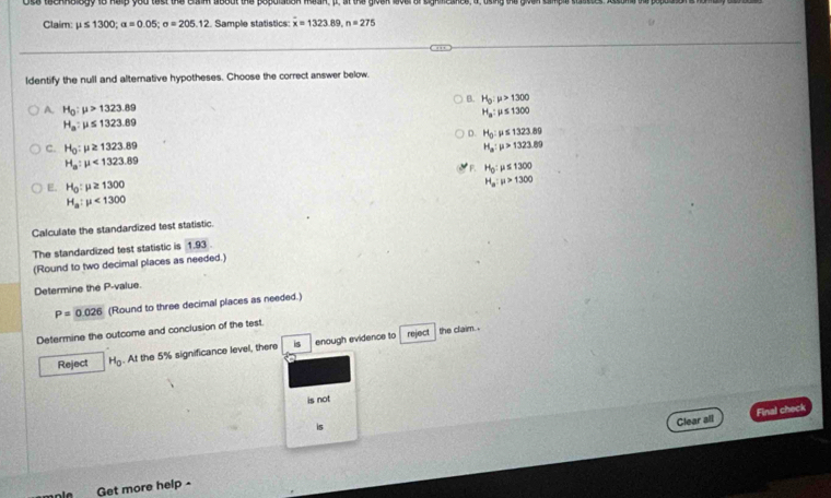 Claim: mu ≤ 1300; a=0.05; sigma =205.12. Sample statistics: overline x=1323.89, n=275
ldentify the null and alterative hypotheses. Choose the correct answer below.
B. H_0:mu >1300
A. H_0:mu >1323.89
H_a:mu ≤ 1300
H_a:mu ≤ 1323.89
D. H_0:mu ≤ 1323.89
C. H_0:mu ≥ 1323.89 H_a:mu >1323.89
H_a:mu <1323.89
F. H_0:mu ≤ 1300
E. H_0:mu ≥ 1300
H_a:mu >1300
H_a:mu <1300</tex> 
Calculate the standardized test statistic
The standardized test statistic is 1.93
(Round to two decimal places as needed.)
Determine the P -value.
P=0.026 (Round to three decimal places as needed.)
Determine the outcome and conclusion of the test.
Reject H_0. At the 5% significance level, there is enough evidence to
reject the claim. .
is not
is
Clear all Final check
Get more help -