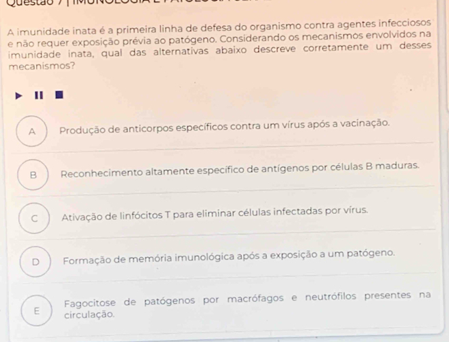 A imunidade inata é a primeira linha de defesa do organismo contra agentes infecciosos
e não requer exposição prévia ao patógeno. Considerando os mecanismos envolvidos na
imunidade inata, qual das alternativas abaixo descreve corretamente um desses
mecanismos?
II
A Produção de anticorpos específicos contra um vírus após a vacinação.
B Reconhecimento altamente específico de antígenos por células B maduras.
C Ativação de linfócitos T para eliminar células infectadas por vírus.
D Formação de memória imunológica após a exposição a um patógeno.
Fagocitose de patógenos por macrófagos e neutrófilos presentes na
E circulação.