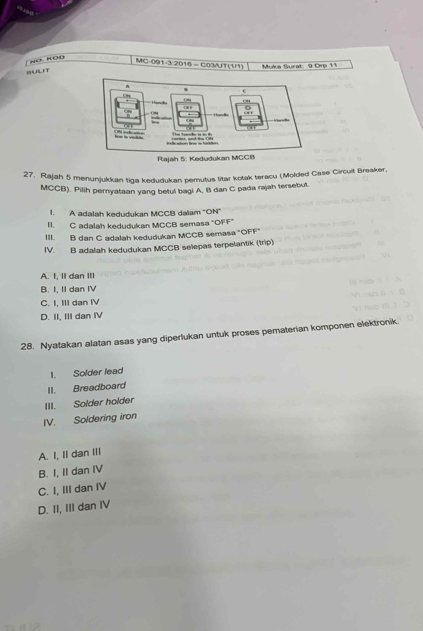 NÖ. KOD
MC-091-3:2016 — C03/UT(1/1)
SULIT Muka Surat: 9 Drp 11
27. Rajah 5 menunjukkan tiga kedudukan pemutus litar kotak teracu (Molded Case Circuit Breaker,
MCCB). Pilih pernyataan yang betul bagi A, B dan C pada rajah tersebut.
I. A adalah kedudukan MCCB dalam “ON”
II. C adalah kedudukan MCCB semasa “OFF”
III. B dan C adalah kedudukan MCCB semasa "OFF"
IV. B adalah kedudukan MCCB selepas terpelantik (trip)
A. I, II dan III
B. I, II dan IV
C. I, III dan IV
D. II, III dan IV
28. Nyatakan alatan asas yang diperlukan untuk proses pematerian komponen elektronik.
I. Solder lead
II. Breadboard
III. Solder holder
IV. Soldering iron
A. I, II dan III
B. I, II dan IV
C. I, III dan IV
D. II, III dan IV