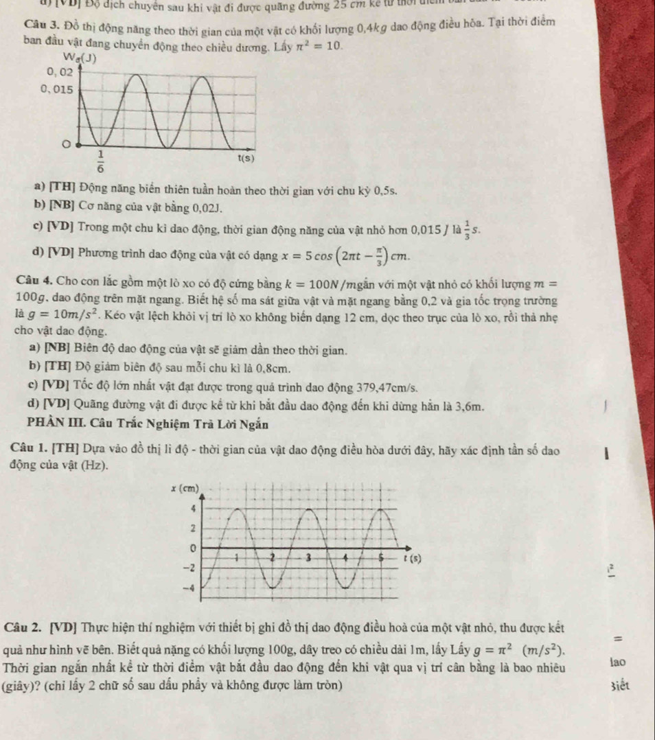 [VĐị Độ địch chuyên sau khi vật đi được quãng đường 25 cm kế từ tời đíc
Câu 3. Đồ thị động năng theo thời gian của một vật có khối lượng 0,4kg dao động điều hòa. Tại thời điểm
ban đầu vật đang chuyển động theo chiều dương. Lây π^2=10.
a) [TH] Động năng biển thiên tuần hoàn theo thời gian với chu kỳ 0,5s.
b) [NB] Cơ năng của vật bằng 0,02J.
c) [VD] Trong một chu kỉ dao động, thời gian động năng của vật nhỏ hơn 0,015 / là  1/3 s.
d) [VD] Phương trình dao động của vật có dạng x=5cos (2π t- π /3 )cm.
Câu 4. Cho con lắc gồm một lò xo có độ cứng bằng k=100N Vgắn với một vật nhỏ có khối lượng m =
100g, dao động trên mặt ngang. Biết hệ số ma sát giữa vật và mặt ngang bằng 0,2 và gia tốc trọng trường
là g=10m/s^2 F. Kéo vật lệch khỏi vị trí lò xo không biến dạng 12 cm, dọc theo trục của lò xo, rồi thả nhẹ
cho vật dao động.
a) [NB] Biên độ dao động của vật sẽ giảm dần theo thời gian.
b) [TH] Độ giảm biên độ sau mỗi chu kì là 0,8cm.
c) [VD] Tốc độ lớn nhất vật đạt được trong quả trình dao động 379,47cm/s.
d) [VD] Quãng đường vật đi được kể từ khi bắt đầu dao động đến khi dừng hằn là 3,6m.
PHÀN III. Câu Trắc Nghiệm Trà Lời Ngắn
Câu 1. [TH] Dựa vào đồ thị lì độ - thời gian của vật dao động điều hòa dưới đây, hãy xác định tần số dao
động của vật (Hz).
Câu 2. [VD] Thực hiện thí nghiệm với thiết bị ghi đồ thị dao động điều hoà của một vật nhỏ, thu được kết
=
quả như hình vẽ bên. Biết quả nặng có khối lượng 100g, dây treo có chiều dài 1m, lấy Lấy g=π^2(m/s^2).
Thời gian ngắn nhất kể từ thời điểm vật bắt đầu dao động đến khi vật qua vị trí cân bằng là bao nhiêu lao
(giây)? (chỉ lấy 2 chữ số sau dấu phẩy và không được làm tròn) 3iết