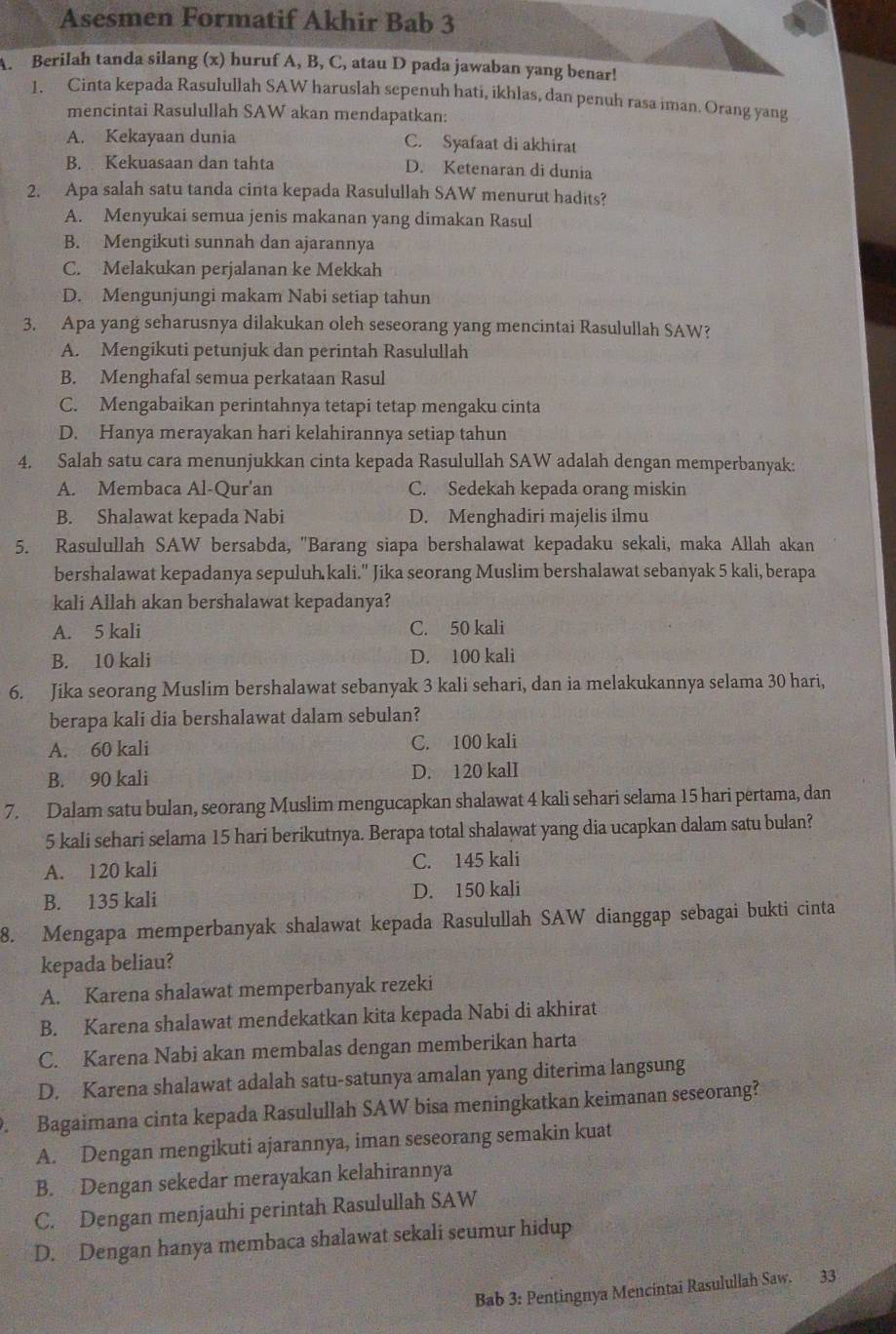 Asesmen Formatif Akhir Bab 3
A. Berilah tanda silang (x) huruf A, B, C, atau D pada jawaban yang benar!
1. Cinta kepada Rasulullah SAW haruslah sepenuh hati, ikhlas, dan penuh rasa iman. Orang yang
mencintai Rasulullah SAW akan mendapatkan:
A. Kekayaan dunia C. Syafaat di akhirat
B. Kekuasaan dan tahta D. Ketenaran di dunia
2. Apa salah satu tanda cinta kepada Rasulullah SAW menurut hadits?
A. Menyukai semua jenis makanan yang dimakan Rasul
B. Mengikuti sunnah dan ajarannya
C. Melakukan perjalanan ke Mekkah
D. Mengunjungi makam Nabi setiap tahun
3. Apa yang seharusnya dilakukan oleh seseorang yang mencintai Rasulullah SAW?
A. Mengikuti petunjuk dan perintah Rasulullah
B. Menghafal semua perkataan Rasul
C. Mengabaikan perintahnya tetapi tetap mengaku cinta
D. Hanya merayakan hari kelahirannya setiap tahun
4. Salah satu cara menunjukkan cinta kepada Rasulullah SAW adalah dengan memperbanyak:
A. Membaca Al-Qur'an C. Sedekah kepada orang miskin
B. Shalawat kepada Nabi D. Menghadiri majelis ilmu
5. Rasulullah SAW bersabda, 'Barang siapa bershalawat kepadaku sekali, maka Allah akan
bershalawat kepadanya sepuluh kali." Jika seorang Muslim bershalawat sebanyak 5 kali, berapa
kali Allah akan bershalawat kepadanya?
A. 5 kali C. 50 kali
B. 10 kali D. 100 kali
6. Jika seorang Muslim bershalawat sebanyak 3 kali sehari, dan ia melakukannya selama 30 hari,
berapa kali dia bershalawat dalam sebulan?
A. 60 kali C. 100 kali
B. 90 kali D. 120 kalI
7. Dalam satu bulan, seorang Muslim mengucapkan shalawat 4 kali sehari selama 15 hari pertama, dan
5 kali sehari selama 15 hari berikutnya. Berapa total shalawat yang dia ucapkan dalam satu bulan?
A. 120 kali C. 145 kali
B. 135 kali D. 150 kali
8. Mengapa memperbanyak shalawat kepada Rasulullah SAW dianggap sebagai bukti cinta
kepada beliau?
A. Karena shalawat memperbanyak rezeki
B. Karena shalawat mendekatkan kita kepada Nabi di akhirat
C. Karena Nabi akan membalas dengan memberikan harta
D. Karena shalawat adalah satu-satunya amalan yang diterima langsung
. Bagaimana cinta kepada Rasulullah SAW bisa meningkatkan keimanan seseorang?
A. Dengan mengikuti ajarannya, iman seseorang semakin kuat
B. Dengan sekedar merayakan kelahirannya
C. Dengan menjauhi perintah Rasulullah SAW
D. Dengan hanya membaca shalawat sekali seumur hidup
Bab 3: Pentingnya Mencintai Rasulullah Saw. 33