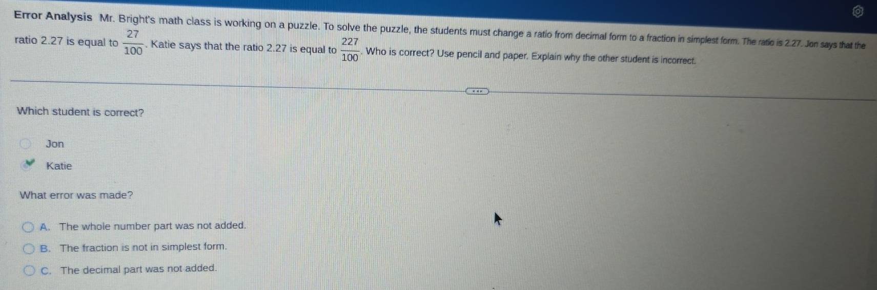 Error Analysis Mr. Bright's math class is working on a puzzle. To solve the puzzle, the students must change a ratio from decimal form to a fraction in simplest form. The ratio is 2.27. Jon says that the
ratio 2.27 is equal to  27/100 . Katie says that the ratio 2.27 is equal to  227/100  Who is correct? Use pencil and paper. Explain why the other student is incorrect.
Which student is correct?
Jon
Katie
What error was made?
A. The whole number part was not added.
B. The fraction is not in simplest form.
C. The decimal part was not added.