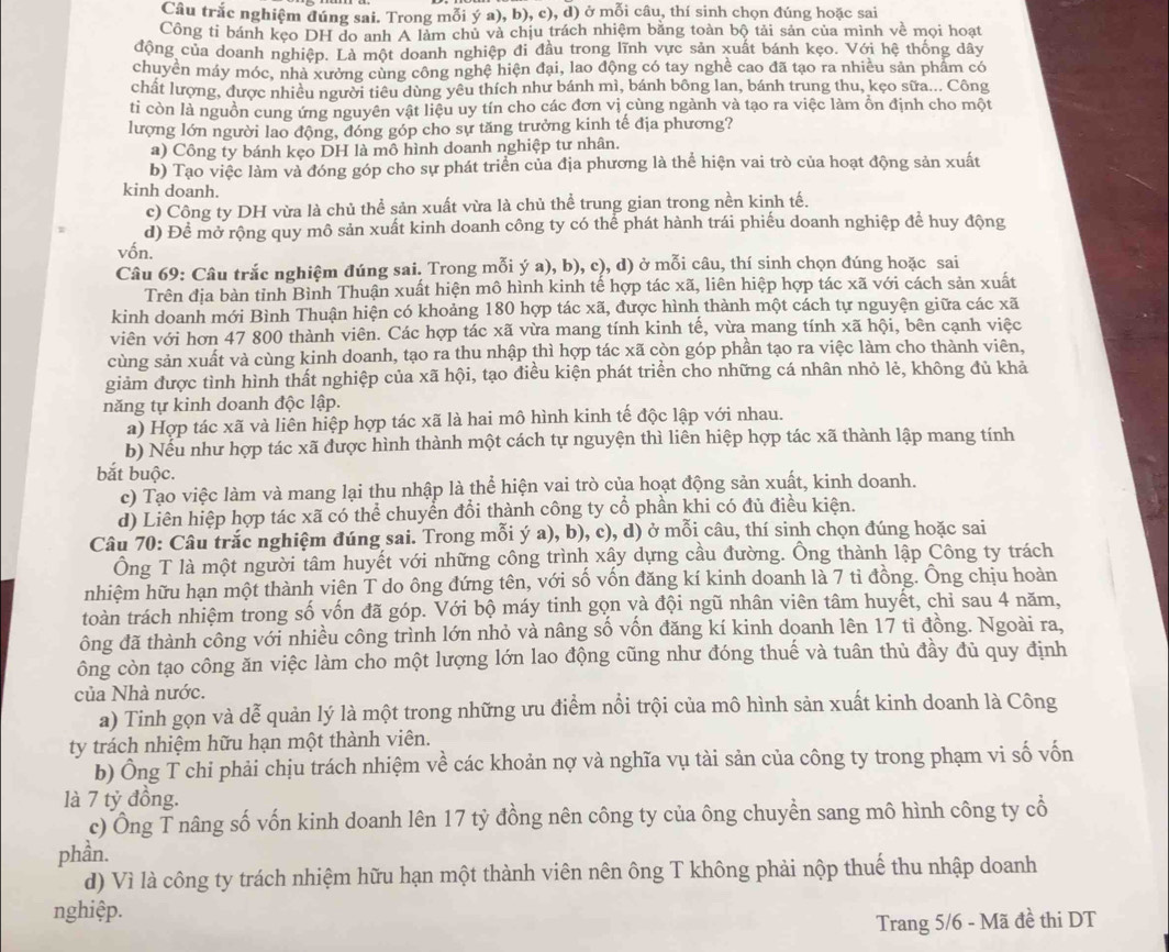 Câu trắc nghiệm đúng sai. Trong mỗi ý a), b), c), d) ở mỗi câu, thí sinh chọn đúng hoặc sai
Công ti bánh kẹo DH do anh A làm chủ và chịu trách nhiệm bằng toàn bộ tải sản của mình về mọi hoạt
động của doanh nghiệp. Là một doanh nghiệp đi đầu trong lĩnh vực sản xuất bánh kẹo. Với hệ thống dây
chuyển máy móc, nhà xưởng cùng công nghệ hiện đại, lao động có tay nghề cao đã tạo ra nhiều sản phẩm có
chất lượng, được nhiều người tiêu dùng yêu thích như bánh mì, bánh bông lan, bánh trung thu, kẹo sữa... Công
ti còn là nguồn cung ứng nguyên vật liệu uy tín cho các đơn vị cùng ngành và tạo ra việc làm ổn định cho một
lượng lớn người lao động, đóng góp cho sự tăng trưởng kinh tế địa phương?
a) Công ty bánh kẹo DH là mô hình doanh nghiệp tư nhân.
b) Tạo việc làm và đóng góp cho sự phát triển của địa phương là thể hiện vai trò của hoạt động sản xuất
kinh doanh.
c) Công ty DH vừa là chủ thể sản xuất vừa là chủ thể trung gian trong nền kinh tế.
d) Để mở rộng quy mô sản xuất kinh doanh công ty có thể phát hành trái phiếu doanh nghiệp để huy động
vốn.
Câu 69: Câu trắc nghiệm đúng sai. Trong mỗi ý a), b), c), d) ở mỗi câu, thí sinh chọn đúng hoặc sai
Trên địa bàn tỉnh Bình Thuận xuất hiện mô hình kinh tế hợp tác xã, liên hiệp hợp tác xã với cách sản xuất
kinh doanh mới Bình Thuận hiện có khoảng 180 hợp tác xã, được hình thành một cách tự nguyện giữa các xã
viên với hơn 47 800 thành viên. Các hợp tác xã vừa mang tính kinh tế, vừa mang tính xã hội, bên cạnh việc
cùng sản xuất và cùng kinh doanh, tạo ra thu nhập thì hợp tác xã còn góp phần tạo ra việc làm cho thành viên,
giảm được tình hình thất nghiệp của xã hội, tạo điều kiện phát triển cho những cá nhân nhỏ lẻ, không đủ khả
năng tự kinh doanh độc lập.
a) Hợp tác xã và liên hiệp hợp tác xã là hai mô hình kinh tế độc lập với nhau.
b) Nếu như hợp tác xã được hình thành một cách tự nguyện thì liên hiệp hợp tác xã thành lập mang tính
bắt buộc.
c) Tạo việc làm và mang lại thu nhập là thể hiện vai trò của hoạt động sản xuất, kinh doanh.
d) Liên hiệp hợp tác xã có thể chuyển đổi thành công ty cổ phần khi có đủ điều kiện.
Câu 70: Câu trắc nghiệm đúng sai. Trong mỗi ý a), b), c), d) ở mỗi câu, thí sinh chọn đúng hoặc sai
Ông T là một người tâm huyết với những công trình xây dựng cầu đường. Ông thành lập Công ty trách
nhiệm hữu hạn một thành viên T do ông đứng tên, với số vốn đăng kí kinh doanh là 7 tỉ đồng. Ông chịu hoàn
toàn trách nhiệm trong số vốn đã góp. Với bộ máy tinh gọn và đội ngũ nhân viên tâm huyết, chỉ sau 4 năm,
ông đã thành công với nhiều công trình lớn nhỏ và nâng số vốn đăng kí kinh doanh lên 17 tỉ đồng. Ngoài ra,
ông còn tạo công ăn việc làm cho một lượng lớn lao động cũng như đóng thuế và tuân thủ đầy đủ quy định
của Nhà nước.
a) Tinh gọn và dễ quản lý là một trong những ưu điểm nổi trội của mô hình sản xuất kinh doanh là Công
ty trách nhiệm hữu hạn một thành viên.
b) Ông T chi phải chịu trách nhiệm về các khoản nợ và nghĩa vụ tài sản của công ty trong phạm vi số vốn
là 7 tỷ đồng.
c) Ông T nâng số vốn kinh doanh lên 17 tỷ đồng nên công ty của ông chuyền sang mô hình công ty cổ
phần.
d) Vì là công ty trách nhiệm hữu hạn một thành viên nên ông T không phải nộp thuế thu nhập doanh
nghiệp.
Trang 5/6 - Mã đề thi DT