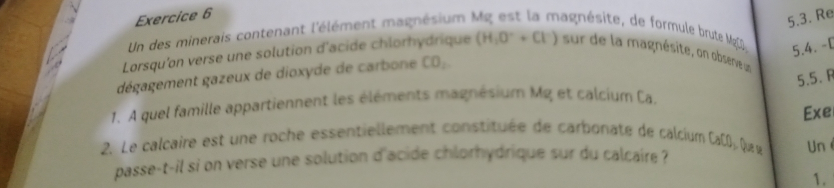 Un des minerais contenant l'élément magnésium 
5.3. Re 
ésite de formule brute M g 
5.4. -[ 
Lorsqu'on verse une solution d'acide chlorhydrique (H_2O^++Cl^-) sur de la magnésite, on observe un 
dégagement gazeux de dioxyde de carbone CO_2
5.5. F 
1. A quel famille appartiennent les éléments magnésium Mg et calcium Ca. 
22 Le calcaire est une roche essentiellement constituée de carbonate de calcium Exe
CaCO_2O que se Un é 
passe-t-il si on verse une solution d'acide chlorhydrique sur du calcaire ? 
1.