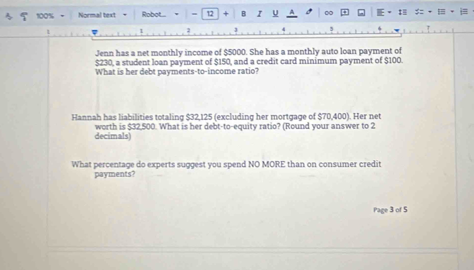 100% Normal text Robot.... 12 + B I U A - 
1 
Jenn has a net monthly income of $5000. She has a monthly auto loan payment of
$230, a student loan payment of $150, and a credit card minimum payment of $100. 
What is her debt payments-to-income ratio? 
Hannah has liabilities totaling $32,125 (excluding her mortgage of $70,400). Her net 
worth is $32,500. What is her debt-to-equity ratio? (Round your answer to 2
decimals) 
What percentage do experts suggest you spend NO MORE than on consumer credit 
payments? 
Page 3 of 5