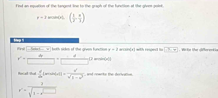 Find an equation of the tangent line to the graph of the function at the given point.
y=2arcsin (x),( 1/2 , π /3 )
Step 1 
First [—Select— v both sides of the given function y=2 ar csin (x) with respect to -?-vee. Write the differentia
y'= dy/□  = d/□  (2arcsin (x))
Recall that  d/dx [arcsin (u)]= u'/sqrt(1-u^2)  , and rewrite the derivative.
y'= 2/sqrt(1-x^(□)) 