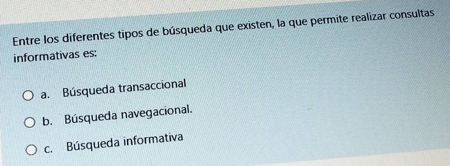 Entre los diferentes tipos de búsqueda que existen, la que permite realizar consultas
informativas es:
a. Búsqueda transaccional
b. Búsqueda navegacional.
c. Búsqueda informativa