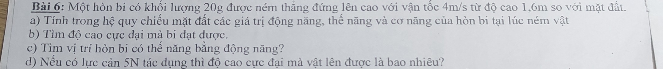 Một hòn bi có khối lượng 20g được ném thẳng đứng lên cao với vận tốc 4m/s từ độ cao 1,6m so với mặt đất. 
a) Tính trong hệ quy chiếu mặt đất các giá trị động năng, thể năng và cơ năng của hòn bi tại lúc ném vật 
b) Tìm độ cao cực đại mà bi đạt được. 
c) Tìm vị trí hòn bi có thể năng băng động năng? 
d) Nếu có lực cản 5N tác dụng thì độ cao cực đại mà vật lên được là bao nhiêu?