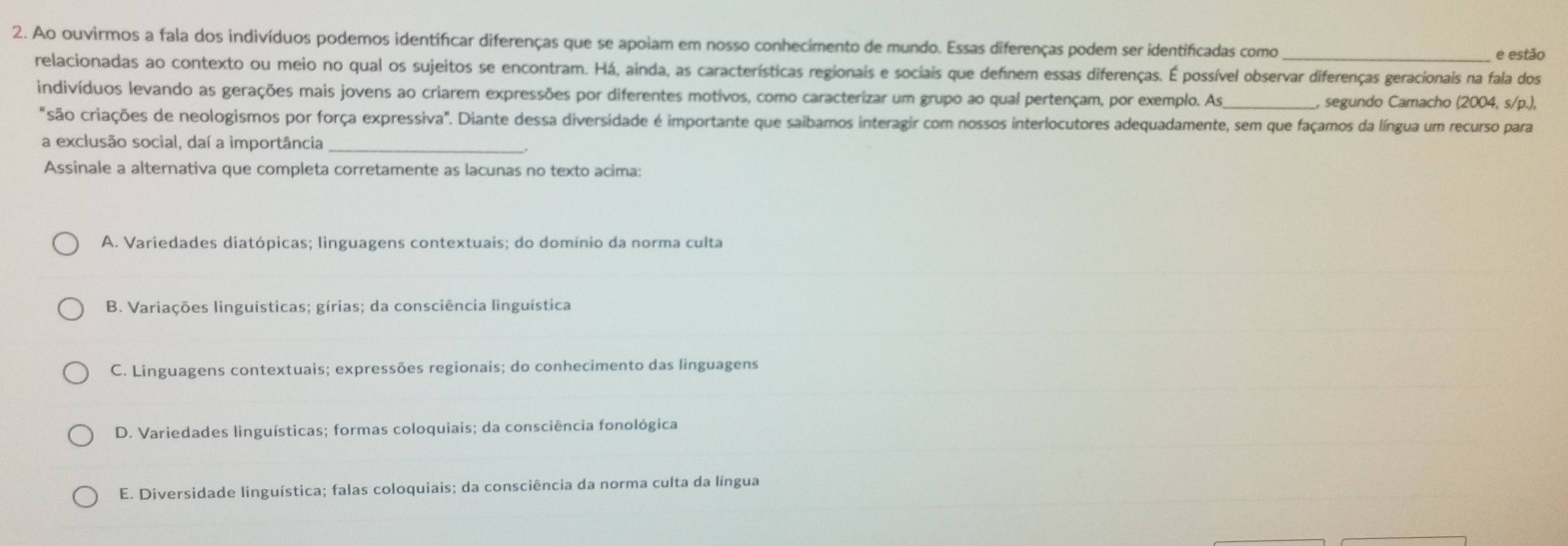 Ao ouvirmos a fala dos indivíduos podemos identificar diferenças que se apoiam em nosso conhecimento de mundo. Essas diferenças podem ser identificadas como_
e estão
relacionadas ao contexto ou meio no qual os sujeitos se encontram. Há, ainda, as características regionais e sociais que definem essas diferenças. É possível observar diferenças geracionais na fala dos
indivíduos levando as gerações mais jovens ao criarem expressões por diferentes motivos, como caracterizar um grupo ao qual pertençam, por exemplo. As_ , segundo Camacho (2004, s/p.),
"são criações de neologismos por força expressiva". Diante dessa diversidade é importante que saibamos interagir com nossos interlocutores adequadamente, sem que façamos da língua um recurso para
a exclusão social, daí a importância_
Assinale a alternativa que completa corretamente as lacunas no texto acima:
A. Variedades diatópicas; linguagens contextuais; do domínio da norma culta
B. Variações linguísticas; gírias; da consciência linguística
C. Linguagens contextuais; expressões regionais; do conhecimento das linguagens
D. Variedades linguísticas; formas coloquiais; da consciência fonológica
E. Diversidade linguística; falas coloquiais; da consciência da norma culta da língua