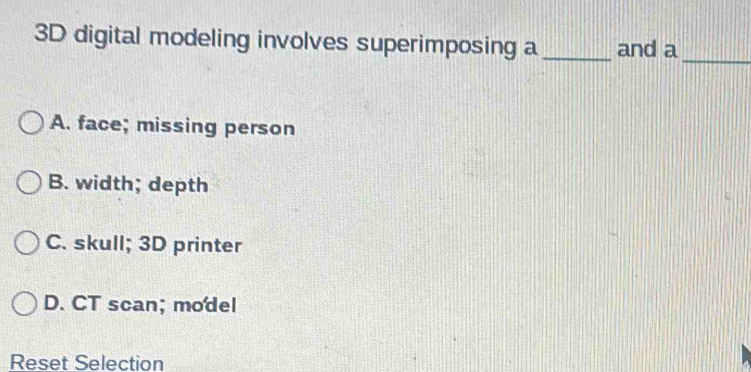 3D digital modeling involves superimposing a_ and a_
A. face; missing person
B. width; depth
C. skull; 3D printer
D. CT scan; model
Reset Selection