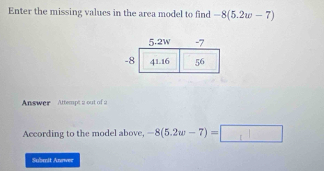 Enter the missing values in the area model to find -8(5.2w-7)
Answer Attempt 2 out of 2 
According to the model above, -8(5.2w-7)=
Submit Answer