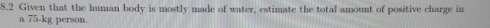 8.2 Given that the human body is mostly made of water, estimate the total amount of positive charge in 
a 75 -kg person.