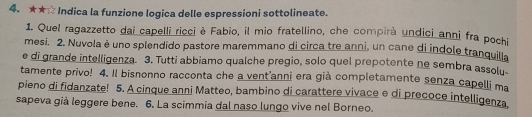 ★★☆ Indica la funzione logica delle espressioni sottolineate. 
1. Quel ragazzetto dai capelli ricci è Fabio, il mio fratellino, che compirà undici anni fra pochi 
mesi. 2. Nuvola è uno splendido pastore maremmano di circa tre anni, un cane di indole tranquila 
e di grande intelligenza. 3. Tutti abbiamo qualche pregio, solo quel prepotente ne sembra assolu 
tamente privo! 4. Il bisnonno racconta che a vent'anni era già completamente senza capelli ma 
pieno di fidanzate! 5. A cinque anni Matteo, bambino di carattere vivace e di precoce intelligenza 
sapeva già leggere bene. 6. La scimmia dal naso lungo vive nel Borneo.