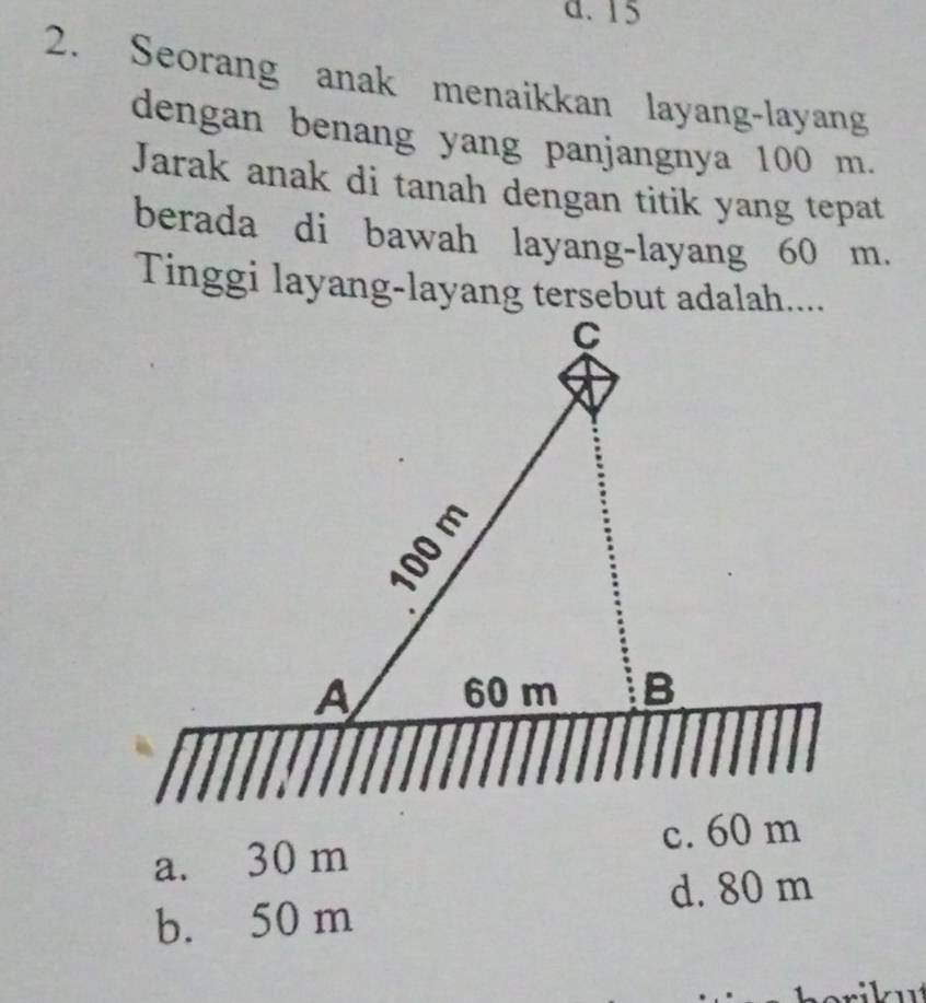 d. 15
2. Seorang anak menaikkan layang-layang
dengan benang yang panjangnya 100 m.
Jarak anak di tanah dengan titik yang tepat
berada di bawah layang-layang 60 m.
Tinggi layang-layang tersebut adalah....
a. 30 m c. 60 m
d. 80 m
b. 50 m