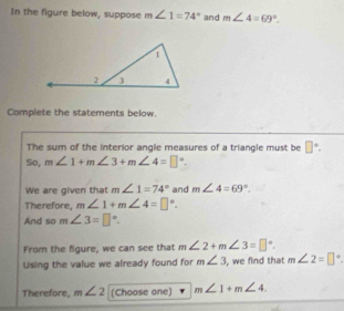 In the figure below, suppose m∠ 1=74° and m∠ 4=69°. 
Complete the statements below. 
The sum of the interior angle measures of a triangle must be □°. 
So, m∠ 1+m∠ 3+m∠ 4=□°. 
We are given that m∠ 1=74° and m∠ 4=69°. 
Therefore, m∠ 1+m∠ 4=□°. 
And so m∠ 3=□°. 
From the figure, we can see that m∠ 2+m∠ 3=□°. 
Using the value we already found for m∠ 3 , we find that m∠ 2=□°
Therefore, m∠ 2 (Choose one) m∠ 1+m∠ 4.