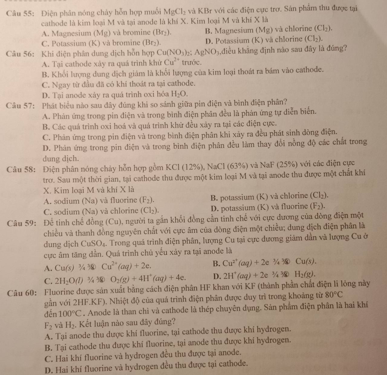 Điện phân nóng chảy hỗn hợp muối MgCl_2 và KBr với các điện cực trơ. Sản phẩm thu được tại
cathode là kim loại M và tại anode là khí X. Kim loại M và khí X là
A. Magnesium (Mg) và bromine (Br_2). B. Magnesium ( Mg) và chlorine (Cl_2).
C. Potassium (K) và bromine (Br_2). D. Potassium (K) và chlorine (Cl_2).
Câu 56: Khi điện phân dung dịch hỗn hợp Cu(NO_3)_2;AgNO_3 ,điều khẳng định nào sau đây là đúng?
A. Tại cathode xảy ra quá trình khử Cu^(2+) trước.
B. Khối lượng dung dịch giảm là khối lượng của kim loại thoát ra bám vào cathode.
C. Ngay từ đầu đã có khí thoát ra tại cathode.
D. Tại anode xảy ra quá trình oxi hóa H_2O.
Câu 57: Phát biểu nào sau đây đúng khi so sánh giữa pin điện và bình điện phân?
A. Phản ứng trong pin điện và trong bình điện phân đều là phản ứng tự diễn biển.
B. Các quá trình oxi hoá và quá trình khử đều xảy ra tại các điện cực.
C. Phản ứng trong pin điện và trong bình điện phân khi xảy ra đều phát sinh dòng điện.
D. Phản ứng trong pin điện và trong bình điện phân đều làm thay đổi nồng độ các chất trong
dung dịch.
Câu 58: Điện phân nóng chảy hỗn hợp gồm KCl (12%), NaCl (63%) và NaF (25%) với các điện cực
trơ. Sau một thời gian, tại cathode thu được một kim loại M và tại anode thu được một chất khí
X. Kim loại M và khí X là
A. sodium (Na) và fluorine (F_2). B. potassium (K) và chlorine (Cl_2).
C. sodium (Na) và chlorine (Cl_2). D. potassium (K) và fluorine (F_2).
Câu 59: Để tinh chế đồng (Cu), người ta gắn khối đồng cần tinh chế với cực dương của dòng điện một
chiều và thanh đồng nguyên chất với cực âm của dòng điện một chiều; dung dịch điện phân là
dung dịch CuSO_4. Trong quá trình điện phân, lượng Cu tại cực dương giảm dần và lượng Cu ở
cực âm tăng dần. Quá trình chủ yếu xảy ra tại anode là
A. Cu(s)^3/_4 Cu^(2+)(aq)+2e. B. Cu^(2+)(aq)+2e^(3/4)3 Cu(s).
C. 2H_2O(l) ¾ O_2(g)+4H^+(aq)+4e. D. 2H^+(aq)+2e^3/_4sqrt[3](8) H_2(g).
Câu 60: Fluorine được sản xuất bằng cách điện phân HF khan với KF (thành phần chất điện li lỏng này
gần với 2HF.KF). Nhiệt độ của quá trình điện phân được duy trì trong khoảng từ 80°C
đến 100°C. Anode là than chì và cathode là thép chuyên dụng. Sản phầm điện phân là hai khí
F_2 và H_2. Kết luận nào sau đây đúng?
A. Tại anode thu dược khí fluorine, tại cathode thu được khí hydrogen.
B. Tại cathode thu được khí fluorine, tại anode thu được khí hydrogen.
C. Hai khí fluorine và hydrogen đều thu được tại anode.
D. Hai khí fluorine và hydrogen đều thu được tại cathode.