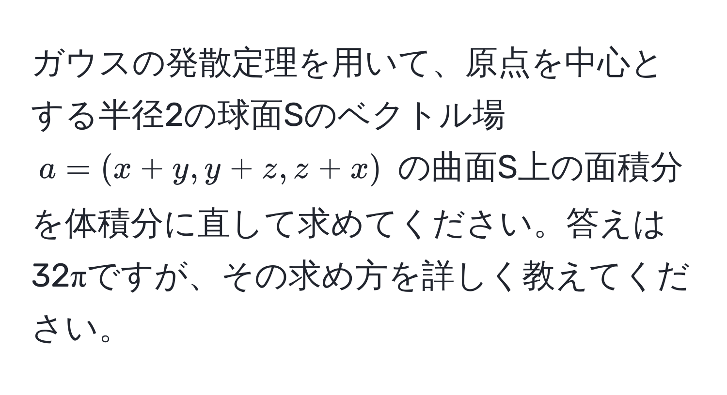 ガウスの発散定理を用いて、原点を中心とする半径2の球面Sのベクトル場 $a = (x+y, y+z, z+x)$ の曲面S上の面積分を体積分に直して求めてください。答えは32πですが、その求め方を詳しく教えてください。