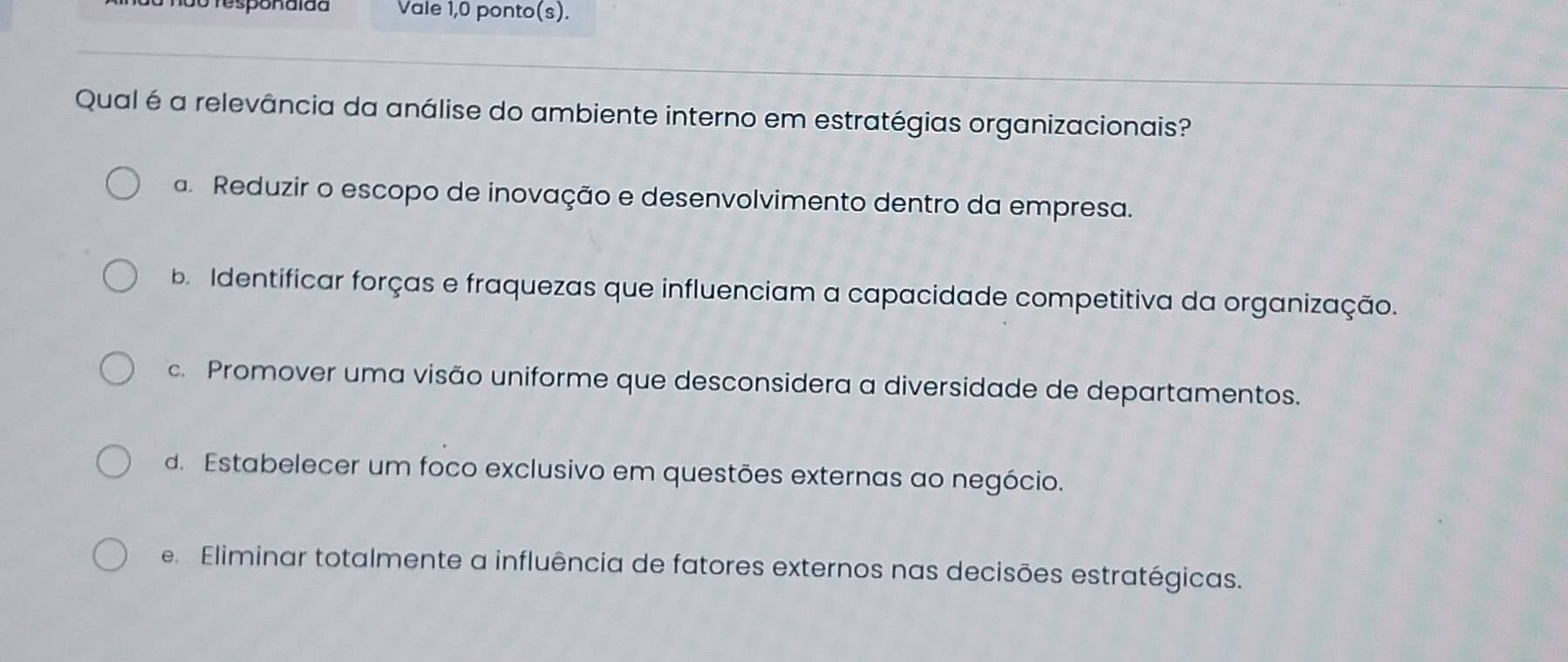 1 ão Tesponaião Vale 1,0 ponto(s).
Qual é a relevância da análise do ambiente interno em estratégias organizacionais?
a. Reduzir o escopo de inovação e desenvolvimento dentro da empresa.
b Identificar forças e fraquezas que influenciam a capacidade competitiva da organização.
c. Promover uma visão uniforme que desconsidera a diversidade de departamentos.
d. Estabelecer um foco exclusivo em questões externas ao negócio.
e Eliminar totalmente a influência de fatores externos nas decisões estratégicas.